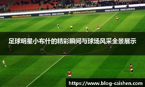 足球明星小布什的精彩瞬间与球场风采全景展示